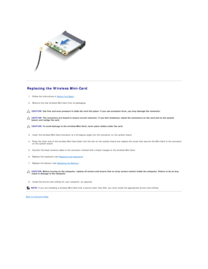 Page 29   
Replacing the Wireless Mini - Card   
   
1. Follow the instructions in  Before You Begin .   
 
     
2. Remove the new wireless Mini - Card from its packaging.   
 
   
   
   
   
3. Insert the wireless Mini - Card connector at a 45 - degree angle into the connector on the system board.   
 
     
4. Press the other end of the wireless Mini - Card down into the slot on the system board and replace the screw that secures the Mini - Card to the connector 
on the system board.   
 
     
5. Connect...
