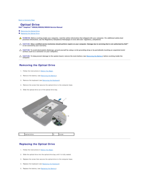 Page 30Back to Contents Page    
 Optical Drive   
 
   Removing the Optical Drive   
   Replacing the Optical Drive   
 
   
   
   
Removing the Optical Drive   
   
1. Follow the instructions in  Before You Begin .   
 
     
2. Remove the battery (see  Removing the Battery ).   
 
     
3. Remove the keyboard (see  Removing the Keyboard ).   
 
     
4. Remove the screw that secures the optical drive to the computer base.   
 
     
5. Slide the optical drive out of the optical drive bay.   
 
   
Replacing...