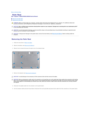 Page 32Back to Contents Page    
 Palm Rest   
 
   Removing the Palm Rest   
   Replacing the Palm Rest   
 
   
   
   
Removing the Palm Rest   
   
1. Follow the instructions in  Before You Begin .   
 
     
2. Remove the battery (see  Removing the Battery ).   
 
     
3. Remove the ten screws that secure the palm rest to the computer base.   
 
   
   
4. Remove the keyboard (see  Removing the Keyboard ).   
 
   
   
   
5. Disconnect the speaker cable from the connector on the system board....
