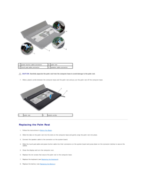 Page 33   
   
   
7. Slide a plastic scribe between the computer base and the palm rest and pry out the palm rest off the computer base.   
 
   
Replacing the Palm Rest   
   
1. Follow the instructions in  Before You Begin .   
 
     
2. Slide the tabs on the palm rest into the slots on the computer base and gently snap the palm rest into place.   
 
     
3. Connect the speaker cable to the connector on the system board.   
 
     
4. Slide the touch pad cable and power button cable into their connectors...