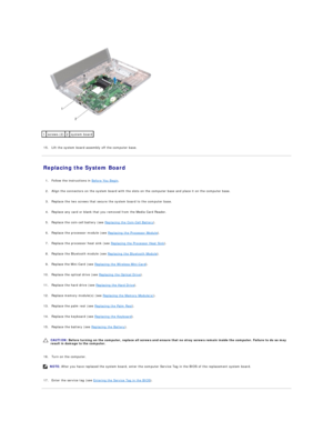 Page 40   
   
15. Lift the system board assembly off the computer base.   
 
Replacing the System Board   
   
1. Follow the instructions in  Before You Begin .   
 
     
2. Align the connectors on the system board with the slots on the computer base and place it on the computer base.   
 
     
3. Replace the two screws that secure the system board to the computer base.   
 
     
4. Replace any card or blank that you removed from the Media Card Reader.   
 
     
5. Replace the coin - cell battery (see...