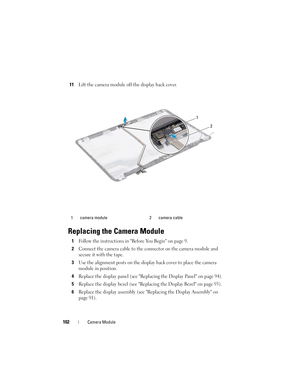 Page 102102Camera Module
11Lift the camera module off the display back cover.
Replacing the Camera Module
1Follow the instructions in Before You Begin on page 9. 
2Connect the camera cable to the connector on the camera module and 
secure it with the tape.
3Use the alignment posts on the display back cover to place the camera 
module in position.
4Replace the display panel (see Replacing the Display Panel on page 94).
5Replace the display bezel (see Replacing the Display Bezel on page 93).
6Replace the display...