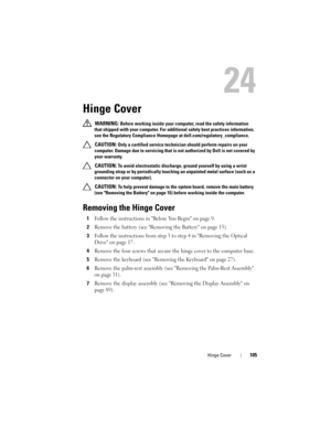 Page 105Hinge Cover105
24
Hinge Cover
 WARNING: Before working inside your computer, read the safety information 
that shipped with your computer. For additional safety best practices information, 
see the Regulatory Compliance Homepage at dell.com/regulatory_compliance. 
 
CAUTION: Only a certified service technician should perform repairs on your 
computer. Damage due to servicing that is not authorized by Dell is not covered by 
your warranty.
 
CAUTION: To avoid electrostatic discharge, ground yourself by...