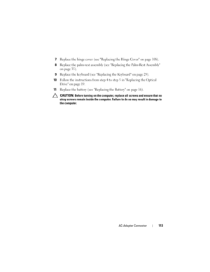 Page 113AC-Adapter Connector113
7Replace the hinge cover (see Replacing the Hinge Cover on page 108).
8Replace the palm-rest assembly (see Replacing the Palm-Rest Assembly 
on page 35).
9Replace the keyboard (see Replacing the Keyboard on page 29).
10Follow the instructions from step 4 to step 5 in Replacing the Optical 
Drive on page 19.
11Replace the battery (see Replacing the Battery on page 16).
 CAUTION: Before turning on the computer, replace all screws and ensure that no 
stray screws remain inside the...