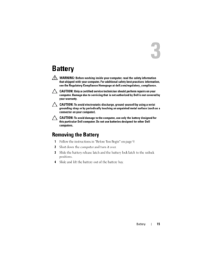 Page 15Battery15
3
Battery
 WARNING: Before working inside your computer, read the safety information 
that shipped with your computer. For additional safety best practices information, 
see the Regulatory Compliance Homepage at dell.com/regulatory_compliance.
 
CAUTION: Only a certified service technician should perform repairs on your 
computer. Damage due to servicing that is not authorized by Dell is not covered by 
your warranty.
 
CAUTION: To avoid electrostatic discharge, ground yourself by using a wrist...