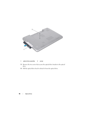 Page 1818Optical Drive
5Remove the two screws that secure the optical-drive bracket to the optical 
drive.
6Pull the optical-drive bezel to detach it from the optical drive.
1 optical-drive assembly 2 screw
2
1
book.book  Page 18  Friday, April 13, 2012  2:02 PM 