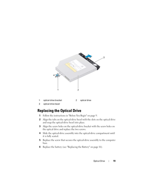 Page 19Optical Drive19
Replacing the Optical Drive
1Follow the instructions in Before You Begin on page 9.
2Align the tabs on the optical-drive bezel with the slots on the optical drive 
and snap the optical-drive bezel into place.
3Align the screw holes on the optical-drive bracket with the screw holes on 
the optical drive and replace the two screws.
4Slide the optical-drive assembly into the optical-drive compartment until 
it is fully seated.
5Replace the screw that secures the optical-drive assembly to the...