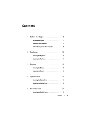 Page 3Contents3
Contents
1 Before You Begin. . . . . . . . . . . . . . . . . . . .  9
Recommended Tools. . . . . . . . . . . . . . . . . . . .  9
Turning Off Your Computer
. . . . . . . . . . . . . . . . .  9
Before Working Inside Your Computer
 . . . . . . . . .   10
2 Top Cover. . . . . . . . . . . . . . . . . . . . . . . . .  13
Removing the Top Cover. . . . . . . . . . . . . . . . .   13
Replacing the Top Cover
. . . . . . . . . . . . . . . . .   14
3Battery. . . . . . . . . . . . . . . . . . . . . . . . ....