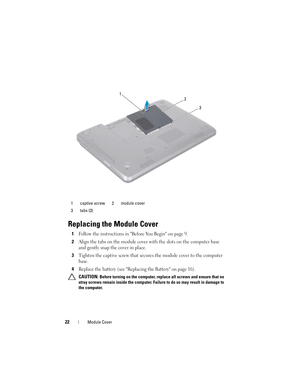 Page 2222Module Cover
Replacing the Module Cover
1Follow the instructions in Before You Begin on page 9.
2Align the tabs on the module cover with the slots on the computer base 
and gently snap the cover in place.
3Tighten the captive screw that secures the module cover to the computer 
base.
4Replace the battery (see Replacing the Battery on page 16).
 CAUTION: Before turning on the computer, replace all screws and ensure that no 
stray screws remain inside the computer. Failure to do so may result in damage...