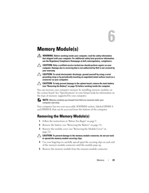 Page 23Memory23
6
Memory Module(s)
 WARNING: Before working inside your computer, read the safety information 
that shipped with your computer. For additional safety best practices information, 
see the Regulatory Compliance Homepage at dell.com/regulatory_compliance.
 
CAUTION: Only a certified service technician should perform repairs on your 
computer. Damage due to servicing that is not authorized by Dell is not covered by 
your warranty.
 CAUTION: To avoid electrostatic discharge, ground yourself by using...