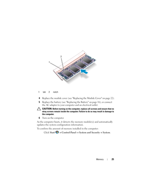 Page 25Memory25
4Replace the module cover (see Replacing the Module Cover on page 22).
5Replace the battery (see Replacing the Battery on page 16), or connect 
the AC adapter to your computer and an electrical outlet.
 CAUTION: Before turning on the computer, replace all screws and ensure that no 
stray screws remain inside the computer. Failure to do so may result in damage to 
the computer.
6Turn on the computer.
As the computer boots, it detects the memory module(s) and automatically 
updates the system...