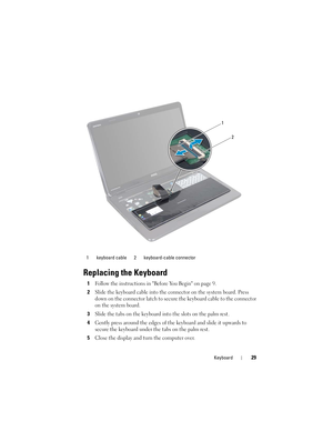 Page 29Keyboard29
Replacing the Keyboard
1Follow the instructions in Before You Begin on page 9.
2Slide the keyboard cable into the connector on the system board. Press 
down on the connector latch to secure the keyboard cable to the connector 
on the system board.
3Slide the tabs on the keyboard into the slots on the palm rest.
4Gently press around the edges of the keyboard and slide it upwards to 
secure the keyboard under the tabs on the palm rest.
5Close the display and turn the computer over.
1 keyboard...