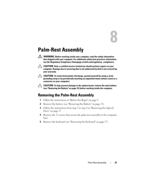 Page 31Palm-Rest Assembly31
8
Palm-Rest Assembly
 WARNING: Before working inside your computer, read the safety information 
that shipped with your computer. For additional safety best practices information, 
see the Regulatory Compliance Homepage at dell.com/regulatory_compliance.
 
CAUTION: Only a certified service technician should perform repairs on your 
computer. Damage due to servicing that is not authorized by Dell is not covered by 
your warranty.
 
CAUTION: To avoid electrostatic discharge, ground...