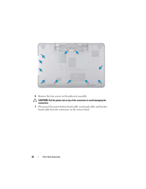 Page 3232Palm-Rest Assembly
6Remove the four screws on the palm-rest assembly.
 CAUTION: Pull the plastic tab on top of the connectors to avoid damaging the 
connectors.
7Disconnect the power-button board cable, touch-pad cable, and hot-key 
board cable from the connectors on the system board.
book.book  Page 32  Friday, April 13, 2012  2:02 PM 