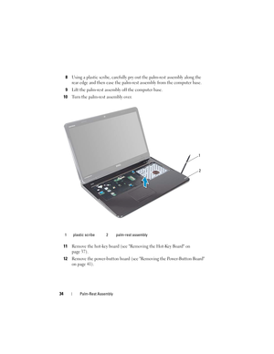 Page 3434Palm-Rest Assembly
8Using a plastic scribe, carefully pry out the palm-rest assembly along the 
rear edge and then ease the palm-rest assembly from the computer base.
9Lift the palm-rest assembly off the computer base.
10Turn the palm-rest assembly over.
11Remove the hot-key board (see Removing the Hot-Key Board on 
page 37).
12Remove the power-button board (see Removing the Power-Button Board 
on page 41).
1 plastic scribe 2 palm-rest assembly
1
2
book.book  Page 34  Friday, April 13, 2012  2:02 PM 