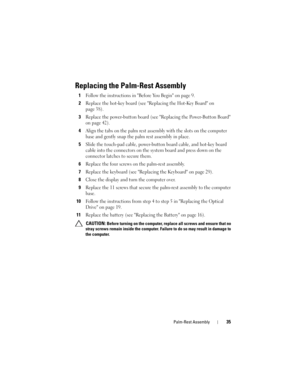 Page 35Palm-Rest Assembly35
Replacing the Palm-Rest Assembly
1Follow the instructions in Before You Begin on page 9.
2Replace the hot-key board (see Replacing the Hot-Key Board on 
page 38).
3Replace the power-button board (see Replacing the Power-Button Board 
on page 42).
4Align the tabs on the palm rest assembly with the slots on the computer 
base and gently snap the palm rest assembly in place.
5Slide the touch-pad cable, power-button board cable, and hot-key board 
cable into the connectors on the system...