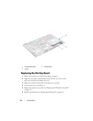 Page 3838Hot-Key Board
Replacing the Hot-Key Board
1Follow the instructions in Before You Begin on page 9.
2Align the screw hole on the hot-key board with the screw hole on the 
palm-rest assembly and replace the screw.
3Adhere the hot-key board cable to the palm-rest assembly.
4Turn the palm-rest assembly over.
5Replace the palm-rest assembly (see Replacing the Palm-Rest Assembly 
on page 35).
6Replace the keyboard (see Replacing the Keyboard on page 29).
1 hot-key board cable 2 hot-key board
3 screw
3
2
1...