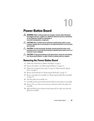 Page 41Power-Button Board41
10
Power-Button Board
 WARNING: Before working inside your computer, read the safety information 
that shipped with your computer. For additional safety best practices information, 
see the Regulatory Compliance Homepage at 
www.dell.com/regulatory_compliance.
 
CAUTION: Only a certified service technician should perform repairs on your 
computer. Damage due to servicing that is not authorized by Dell is not covered by 
your warranty.
 
CAUTION: To avoid electrostatic discharge,...