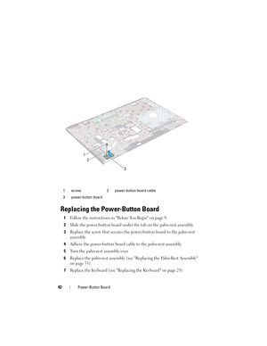 Page 4242Power-Button Board
Replacing the Power-Button Board
1Follow the instructions in Before You Begin on page 9.
2Slide the power-button board under the tab on the palm-rest assembly.
3Replace the screw that secures the power-button board to the palm-rest 
assembly.
4Adhere the power-button board cable to the palm-rest assembly.
5Turn the palm-rest assembly over.
6Replace the palm-rest assembly (see Replacing the Palm-Rest Assembly 
on page 35).
7Replace the keyboard (see Replacing the Keyboard on page...