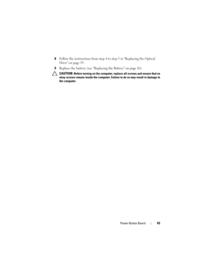Page 43Power-Button Board43
8Follow the instructions from step 4 to step 5 in Replacing the Optical 
Drive on page 19.
9Replace the battery (see Replacing the Battery on page 16).
 CAUTION: Before turning on the computer, replace all screws and ensure that no 
stray screws remain inside the computer. Failure to do so may result in damage to 
the computer.
book.book  Page 43  Friday, April 13, 2012  2:02 PM 