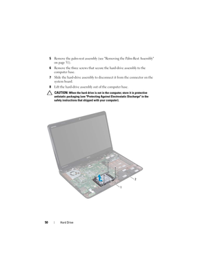 Page 5050Hard Drive
5Remove the palm-rest assembly (see Removing the Palm-Rest Assembly 
on page 31).
6Remove the three screws that secure the hard-drive assembly to the 
computer base.
7Slide the hard-drive assembly to disconnect it from the connector on the 
system board.
8Lift the hard-drive assembly out of the computer base.
 CAUTION: When the hard drive is not in the computer, store it in protective 
antistatic packaging (see Protecting Against Electrostatic Discharge in the 
safety instructions that...