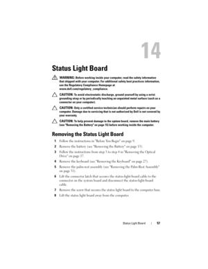 Page 57Status Light Board57
14
Status Light Board
 WARNING: Before working inside your computer, read the safety information 
that shipped with your computer. For additional safety best practices information, 
see the Regulatory Compliance Homepage at 
www.dell.com/regulatory_compliance.
 
CAUTION: To avoid electrostatic discharge, ground yourself by using a wrist 
grounding strap or by periodically touching an unpainted metal surface (such as a 
connector on your computer).
 
CAUTION: Only a certified service...