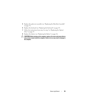 Page 59Status Light Board59
5Replace the palm-rest assembly (see Replacing the Palm-Rest Assembly 
on page 35).
6Replace the keyboard (see Replacing the Keyboard on page 29).
7Follow the instructions from step 4 to step 5 in Replacing the Optical 
Drive on page 19.
8Replace the battery (see Replacing the Battery on page 16).
 CAUTION: Before turning on the computer, replace all screws and ensure that no 
stray screws remain inside the computer. Failure to do so may result in damage to 
the computer.
book.book...