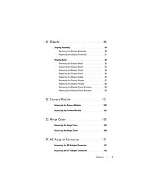 Page 7Contents7
21 Display. . . . . . . . . . . . . . . . . . . . . . . . . . .  89
Display Assembly . . . . . . . . . . . . . . . . . . . .   89
Removing the Display Assembly
. . . . . . . . . .   89
Replacing the Display Assembly
. . . . . . . . . .   91
Display Bezel
 . . . . . . . . . . . . . . . . . . . . . .   92
Removing the Display Bezel
 . . . . . . . . . . . .   92
Replacing the Display Bezel
 . . . . . . . . . . . .   93
Removing the Display Panel
 . . . . . . . . . . . .   94
Replacing the Display...