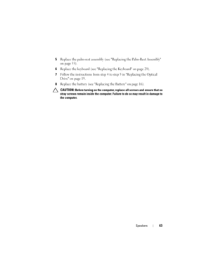 Page 63Speakers63
5Replace the palm-rest assembly (see Replacing the Palm-Rest Assembly 
on page 35).
6Replace the keyboard (see Replacing the Keyboard on page 29).
7Follow the instructions from step 4 to step 5 in Replacing the Optical 
Drive on page 19.
8Replace the battery (see Replacing the Battery on page 16).
 CAUTION: Before turning on the computer, replace all screws and ensure that no 
stray screws remain inside the computer. Failure to do so may result in damage to 
the computer.
book.book  Page 63...