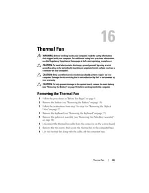 Page 65Thermal Fan65
16
Thermal Fan
 WARNING: Before working inside your computer, read the safety information 
that shipped with your computer. For additional safety best practices information, 
see the Regulatory Compliance Homepage at dell.com/regulatory_compliance. 
 
CAUTION: To avoid electrostatic discharge, ground yourself by using a wrist 
grounding strap or by periodically touching an unpainted metal surface (such as a 
connector on your computer).
 
CAUTION: Only a certified service technician should...