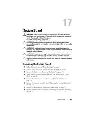 Page 69System Board69
17
System Board
 WARNING: Before working inside your computer, read the safety information 
that shipped with your computer. For additional safety best practices information, 
see the Regulatory Compliance Homepage at 
www.dell.com/regulatory_compliance.
 
CAUTION: Only a certified service technician should perform repairs on your 
computer. Damage due to servicing that is not authorized by Dell is not covered by 
your warranty.
 
CAUTION: To avoid electrostatic discharge, ground yourself...