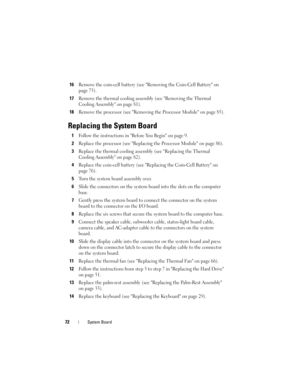 Page 7272System Board
16Remove the coin-cell battery (see Removing the Coin-Cell Battery on 
page 75).
17Remove the thermal cooling assembly (see Removing the Thermal 
Cooling Assembly on page 81).
18Remove the processor (see Removing the Processor Module on page 85).
Replacing the System Board
1Follow the instructions in Before You Begin on page 9.
2Replace the processor (see Replacing the Processor Module on page 86).
3Replace the thermal cooling assembly (see Replacing the Thermal 
Cooling Assembly on page...