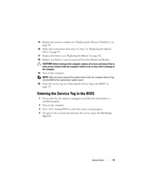 Page 73System Board73
15Replace the memory module (see Replacing the Memory Module(s) on 
page 24).
16Follow the instructions from step 4 to step 5 in Replacing the Optical 
Drive on page 19.
17Replace the battery (see Replacing the Battery on page 16).
18Replace any blank or card you removed from the Media Card Reader.
 CAUTION: Before turning on the computer, replace all screws and ensure that no 
stray screws remain inside the computer. Failure to do so may result in damage to 
the computer.
19Turn on the...