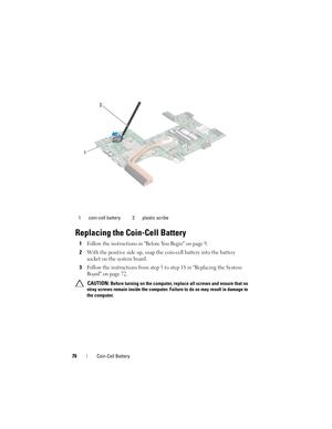 Page 7676Coin-Cell Battery
Replacing the Coin-Cell Battery
1Follow the instructions in Before You Begin on page 9.
2With the positive side up, snap the coin-cell battery into the battery 
socket on the system board.
3Follow the instructions from step 5 to step 18 in Replacing the System 
Board on page 72.
 CAUTION: Before turning on the computer, replace all screws and ensure that no 
stray screws remain inside the computer. Failure to do so may result in damage to 
the computer. 1 coin-cell battery 2 plastic...