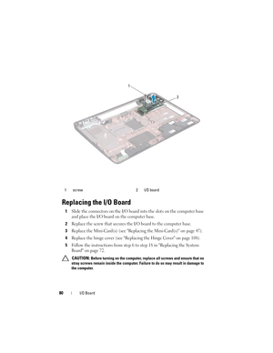 Page 8080I/O Board
Replacing the I/O Board
1Slide the connectors on the I/O board into the slots on the computer base 
and place the I/O board on the computer base.
2Replace the screw that secures the I/O board to the computer base.
3Replace the Mini-Card(s) (see Replacing the Mini-Card(s) on page 47).
4Replace the hinge cover (see Replacing the Hinge Cover on page 108).
5Follow the instructions from step 6 to step 18 in Replacing the System 
Board on page 72.
 CAUTION: Before turning on the computer, replace...