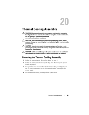 Page 81Thermal Cooling Assembly81
20
Thermal Cooling Assembly
 WARNING: Before working inside your computer, read the safety information 
that shipped with your computer. For additional safety best practices information, 
see the Regulatory Compliance Homepage at 
www.dell.com/regulatory_compliance.
 
CAUTION: Only a certified service technician should perform repairs on your 
computer. Damage due to servicing that is not authorized by Dell is not covered by 
your warranty.
 
CAUTION: To avoid electrostatic...