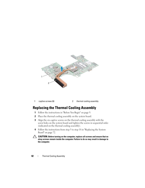 Page 8282Thermal Cooling Assembly
Replacing the Thermal Cooling Assembly
1Follow the instructions in Before You Begin on page 9.
2Place the thermal cooling assembly on the system board.
3Align the six captive screws on the thermal cooling assembly with the 
screw holes on the system board and tighten the screws in sequential order 
(indicated on the thermal cooling assembly).
4Follow the instructions from step 5 to step 18 in Replacing the System 
Board on page 72.
 CAUTION: Before turning on the computer,...