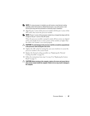 Page 87Processor Module87
 NOTE: If a new processor is installed, you will receive a new thermal-cooling 
assembly, which will include an affixed thermal pad, or you will receive a new 
thermal pad along with documentation to illustrate proper installation.
2Align the pin-1 corner of the processor module with the pin-1 corner of the 
ZIF socket, then insert the processor module.
 NOTE: The pin-1 corner of the processor module has a triangle that aligns with the 
triangle on the pin-1 corner of the ZIF socket....