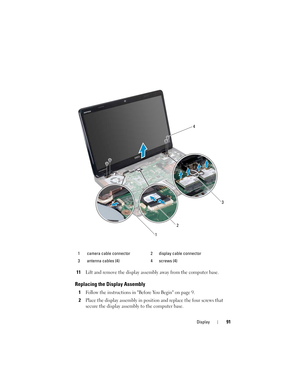 Page 91Display91
11Lift and remove the display assembly away from the computer base.
Replacing the Display Assembly
1Follow the instructions in Before You Begin on page 9.
2Place the display assembly in position and replace the four screws that 
secure the display assembly to the computer base.
1 camera cable connector 2 display cable connector
3 antenna cables (4) 4 screws (4)
123
4
book.book  Page 91  Friday, April 13, 2012  2:02 PM 