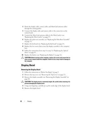 Page 9292Display
3Route the display cable, camera cable, and Mini-Card antenna cables 
through the routing guides.
4Connect the display cable and camera cable to the connectors on the 
system board.
5Connect the Mini-Card antenna cables to the Mini-Card(s) (see 
Replacing the Mini-Card(s) on page 47).
6Replace the palm-rest assembly (see Replacing the Palm-Rest Assembly 
on page 35).
7Replace the keyboard (see Replacing the Keyboard on page 29).
8Replace the two screws that secure the display assembly to the...