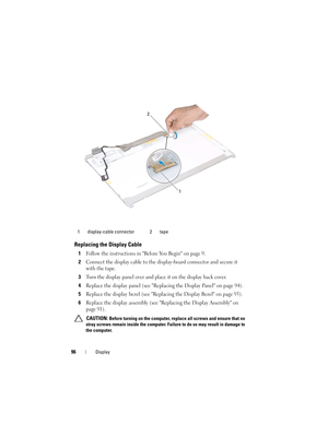 Page 9696Display
Replacing the Display Cable
1Follow the instructions in Before You Begin on page 9.
2Connect the display cable to the display-board connector and secure it 
with the tape.
3Turn the display panel over and place it on the display back cover.
4Replace the display panel (see Replacing the Display Panel on page 94).
5Replace the display bezel (see Replacing the Display Bezel on page 93).
6Replace the display assembly (see Replacing the Display Assembly on 
page 91).
 CAUTION: Before turning on the...
