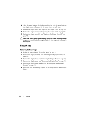 Page 9898Display
2Align the screw holes on the display-panel bracket with the screw holes on 
the display panel and replace the six screws (three on each side).
3Replace the display panel (see Replacing the Display Panel on page 94).
4Replace the display bezel (see Replacing the Display Bezel on page 93).
5Replace the display assembly (see Replacing the Display Assembly on 
page 91).
 CAUTION: Before turning on the computer, replace all screws and ensure that no 
stray screws remain inside the computer. Failure...