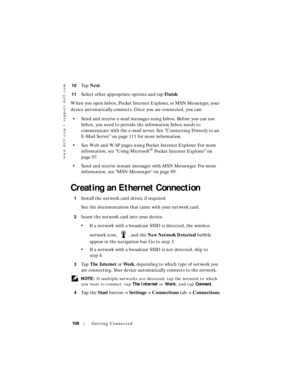 Page 108www.dell.com | support.dell.com
108Getting Connected
10Ta p  Next.
11Select other appropriate options and tap Finish.
When you open Inbox, Pocket Internet Explorer, or MSN Messenger, your 
device automatically connects. Once you are connected, you can:
• Send and receive e-mail messages using Inbox. Before you can use 
Inbox, you need to provide the information Inbox needs to 
communicate with the e-mail server. See Connecting Directly to an 
E-Mail Server on page 111 for more information.
• See Web and...