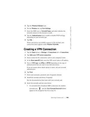 Page 109www.dell.com | support.dell.com
Getting Connected109
5Ta p  t h e  Wireless Ethernet icon.
6On the Wireless tab, tap New Settings.
7Enter the SSID next to Network Name, and select whether the 
network connects to the Internet or work.
8Ta p  t h e  Authentication tab to enable or disable WEP settings, 
depending on your network type.
9Ta p  OK.
When your device successfully connects to the network, your 
connection status appears under Wireless Networks.
Creating a VPN Connection
1Ta p  t h e  Start...