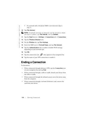 Page 110www.dell.com | support.dell.com
110Getting Connected
• If a network with a broadcast SSID is not detected, skip to 
step 11.
10Ta p  The Internet.
 NOTE: If multiple networks are detected, tap the network to which 
you want to connect, tap The Internet, and tap Connect.
11
Ta p  t h e  Start button→ Settings→ Connections tab→ Connections.
12Ta p  t h e  Wireless Ethernet icon.
13On the Wireless tab, tap New Settings.
14Enter the SSID next to Network Name, and tap The Internet.
15Ta p  t h e...