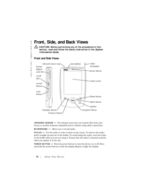 Page 12www.dell.com | support.dell.com
12About Your Device
Front, Side, and Back Views
  CAUTION: Before performing any of the procedures in this 
section, read and follow the safety instruction in the 
System 
Information Guide
.
Front and Side Views
INFRARED SENSOR—The infrared sensor lets you transfer files from your 
device to another infrared-compatible device without using cable connections.
MICROPHONE—Allows you to record audio.
STYLUS—Use the stylus to write or draw on the screen. To remove the stylus,...