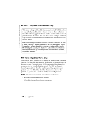 Page 124www.dell.com | support.dell.com
124Appendix
EN 55022 Compliance (Czech Republic Only)
MIC Notice (Republic of Korea Only)
To determine which classification (Class A or B) applies to your computer 
(or other Dell digital device), examine the Republic of Korean Ministry of 
Information and Communications (MIC) registration labels located on 
your computer (or other Dell digital device). The MIC label may be 
located separately from the other regulatory marking applied to your 
product. Line two of the...