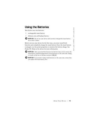 Page 15www.dell.com | support.dell.com
About Your Device15
Using the Batteries
Your device uses two batteries:
• rechargeable main battery
• lithium coin-cell backup battery
 NOTICE: Do not use your device until you have charged the main battery 
for at least 4 hours.
Before you use your device for the first time, you must install both 
batteries and completely charge the main battery. Once the main battery 
is charged, use the power properties to monitor the battery charge. See 
Pocket PC Help on the device...