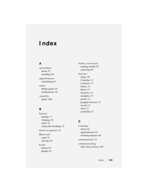 Page 165Index165
Index
A
ActiveSync
about
 57
installing
 59
appointments
scheduling
 63
audio
Media player
 91
notifications
 76
AvantGo
about
 100
B
battery
backup
 17
charging
 18
main
 16
using and installing
 15
block recognizer
 43
Bluetooth
cards
 23
settings
 55
books
library
 92
Reader
 91books (continued)
reading ebooks
 92
removing
 95
buttons
about
 28
Calendar
 13
Contacts
 13
Home
 13
Inbox
 13
locations
 12
navigator
 13
power
 12
program buttons
 31
record
 13
reset
 13
scroll dial
 13
C...