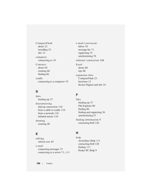 Page 166166Index
CompactFlash
about
 23
installing
 23
slot
 12
computer
connecting to
 19
Contacts
about
 65
creating
 66
finding
 66
cradle
connecting to a computer
 19
D
data
backing up
 37
disconnecting
dial-up connection
 110
from a cable or cradle
 110
from a network
 110
infrared sensor
 110
drawing
creating
 48
E
editing
written text
 45
e-mail
composing messages
 73
connecting to a server
 71, 111e-mail (continued)
Inbox
 70
message list
 71
organizing
 75
synchronizing
 70
ethernet connection
 108...
